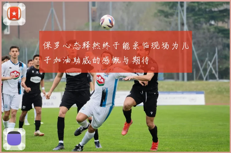 保罗心态释然终于能亲临现场为儿子加油助威的感慨与期待