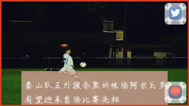 泰山队五外援齐聚训练场阿尔瓦罗有望迎来首场比赛亮相