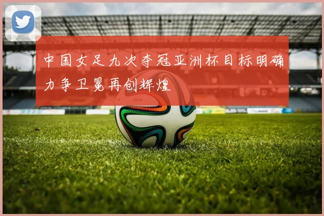 中国女足九次夺冠亚洲杯目标明确力争卫冕再创辉煌