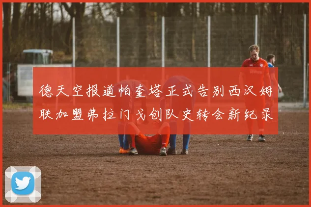德天空报道帕奎塔正式告别西汉姆联加盟弗拉门戈创队史转会新纪录