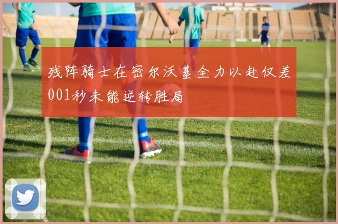 残阵骑士在密尔沃基全力以赴仅差001秒未能逆转胜局