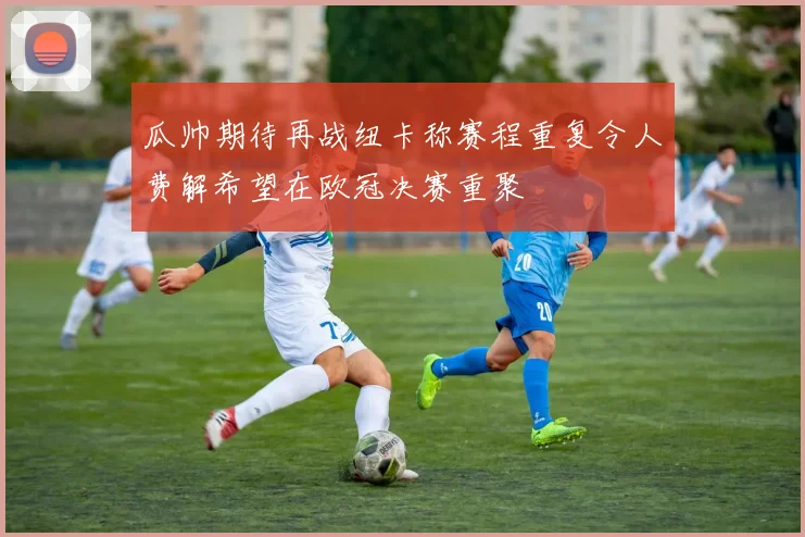 瓜帅期待再战纽卡称赛程重复令人费解希望在欧冠决赛重聚