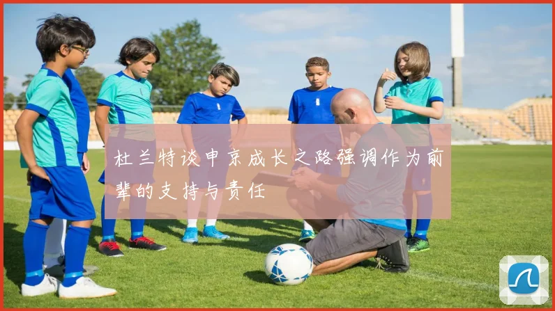 杜兰特谈申京成长之路强调作为前辈的支持与责任