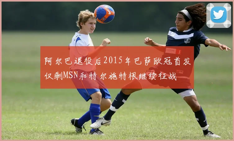 阿尔巴退役后2015年巴萨欧冠首发仅剩MSN和特尔施特根继续征战