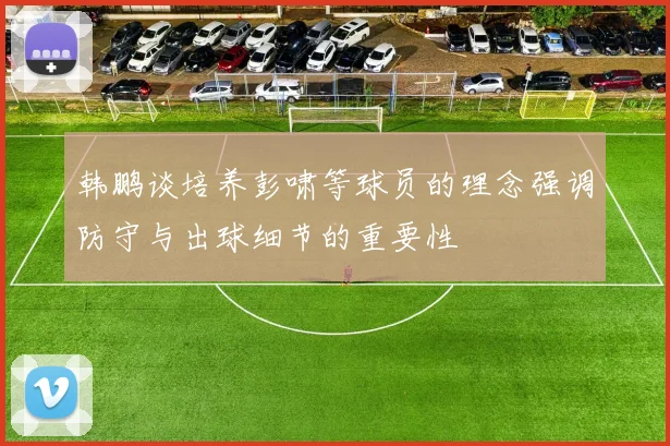 韩鹏谈培养彭啸等球员的理念强调防守与出球细节的重要性