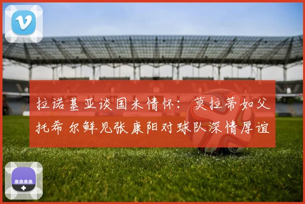 拉诺基亚谈国米情怀：莫拉蒂如父托希尔鲜见张康阳对球队深情厚谊