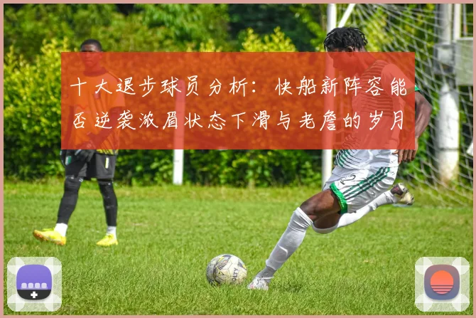 十大退步球员分析：快船新阵容能否逆袭浓眉状态下滑与老詹的岁月流逝