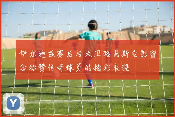 伊尔迪兹赛后与大卫路易斯合影留念称赞传奇球员的精彩表现