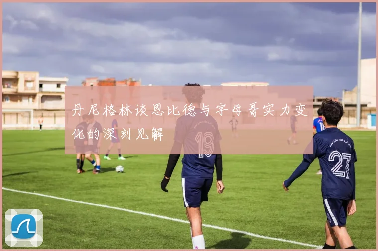 丹尼格林谈恩比德与字母哥实力变化的深刻见解