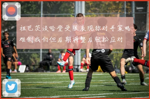 祖巴茨谈哈登受限表现称对手策略难倒我们但后期调整后轻松应对