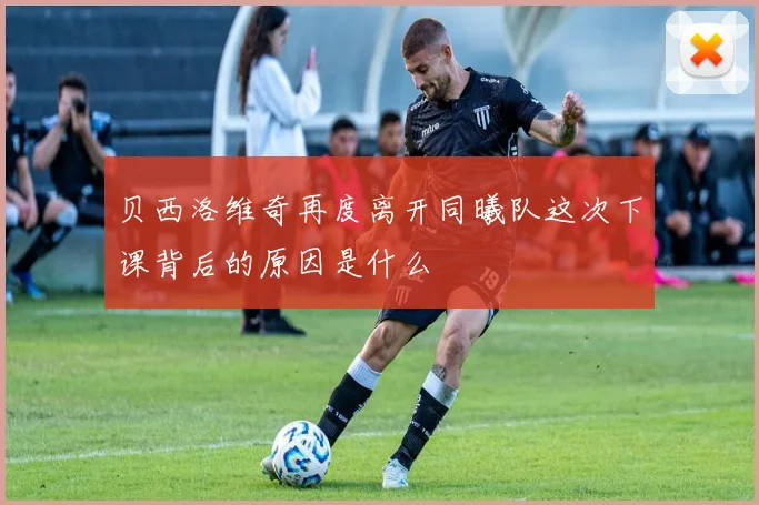 贝西洛维奇再度离开同曦队这次下课背后的原因是什么