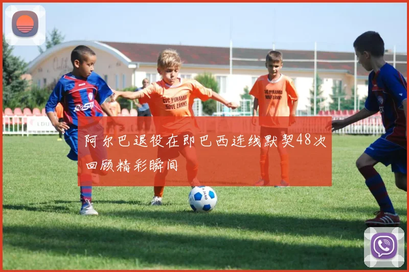 阿尔巴退役在即巴西连线默契48次回顾精彩瞬间