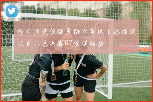 哈利为受伤球员凯尔希送上祝福追忆自己总决赛G7伤退经历