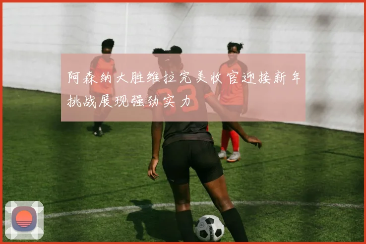 阿森纳大胜维拉完美收官迎接新年挑战展现强劲实力