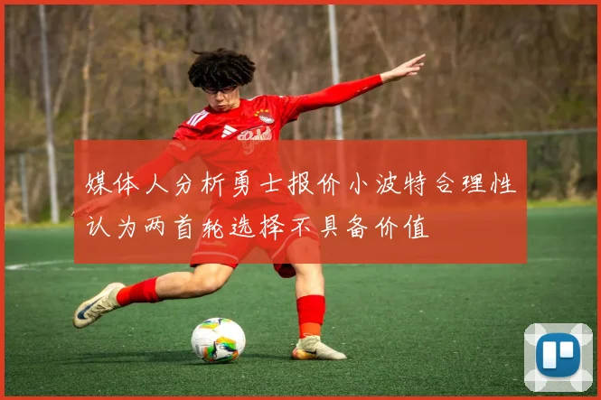媒体人分析勇士报价小波特合理性认为两首轮选择不具备价值