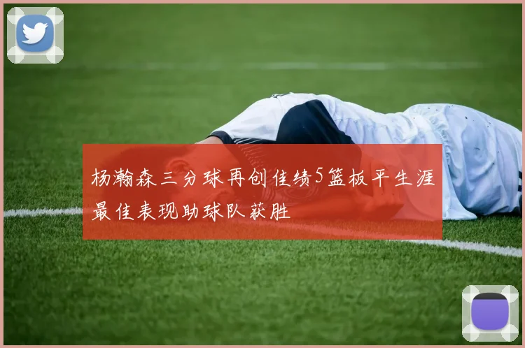 杨瀚森三分球再创佳绩5篮板平生涯最佳表现助球队获胜