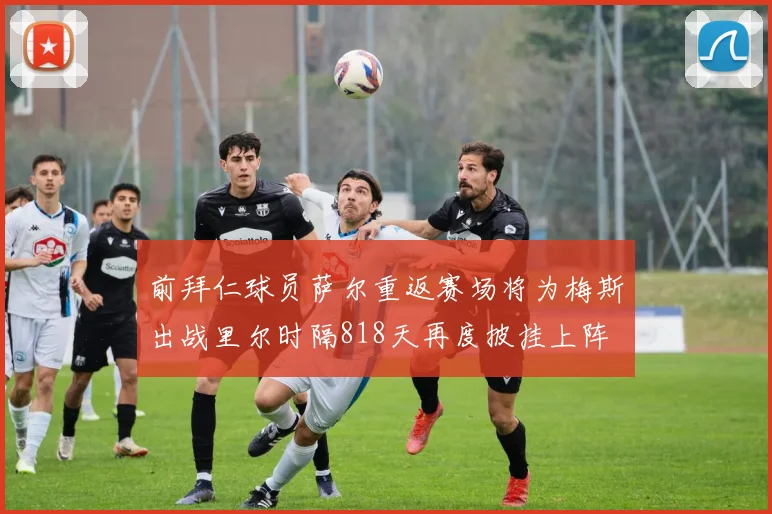 前拜仁球员萨尔重返赛场将为梅斯出战里尔时隔818天再度披挂上阵