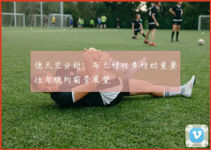 德天空分析：布兰特对多特的重要性与续约前景展望