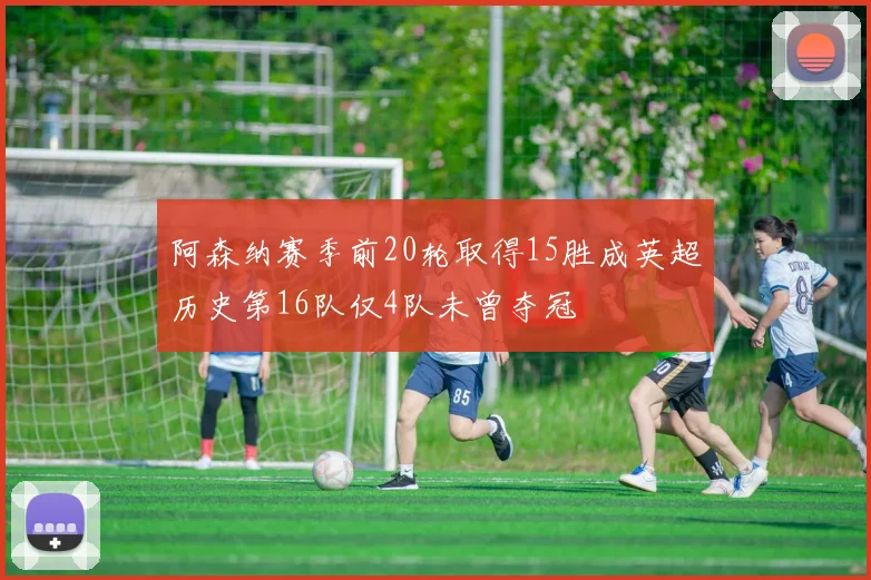 阿森纳赛季前20轮取得15胜成英超历史第16队仅4队未曾夺冠