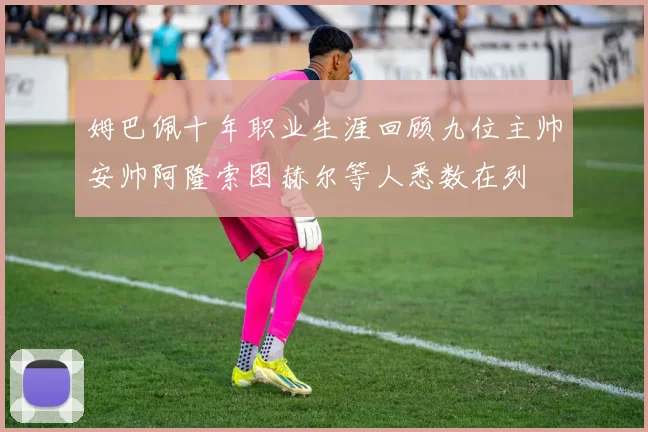 姆巴佩十年职业生涯回顾九位主帅安帅阿隆索图赫尔等人悉数在列