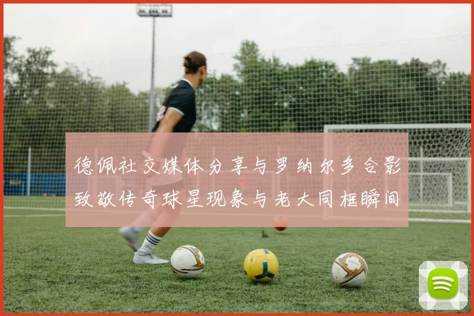 德佩社交媒体分享与罗纳尔多合影致敬传奇球星现象与老大同框瞬间