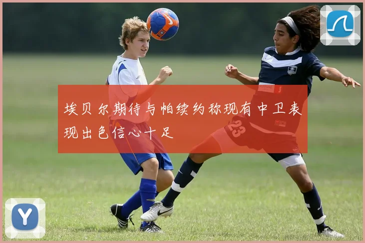 埃贝尔期待与帕续约称现有中卫表现出色信心十足