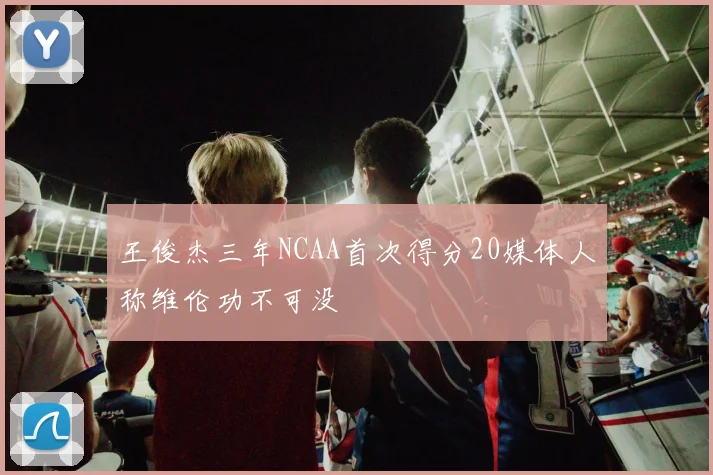 王俊杰三年NCAA首次得分20媒体人称维伦功不可没