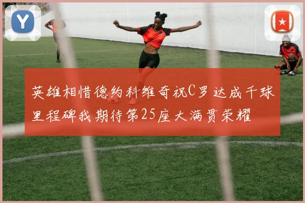 英雄相惜德约科维奇祝C罗达成千球里程碑我期待第25座大满贯荣耀