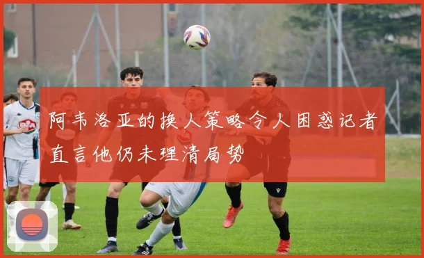 阿韦洛亚的换人策略令人困惑记者直言他仍未理清局势