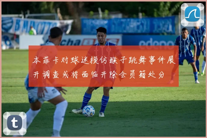 本菲卡对球迷模仿猴子跳舞事件展开调查或将面临开除会员籍处分