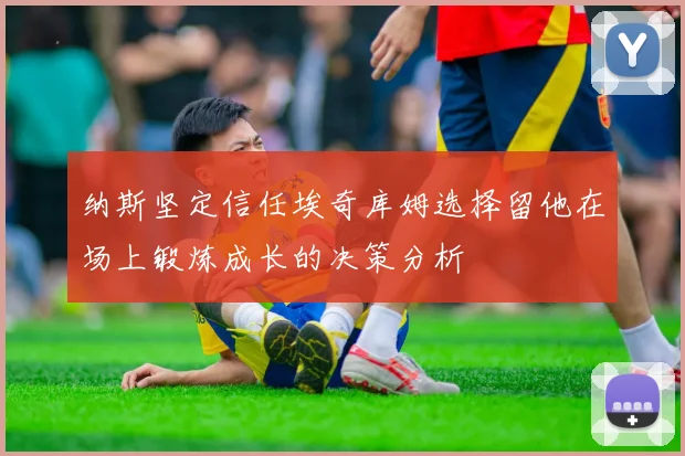 纳斯坚定信任埃奇库姆选择留他在场上锻炼成长的决策分析