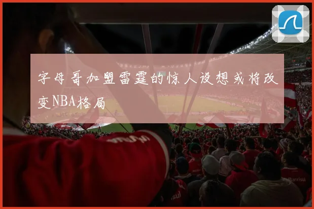 字母哥加盟雷霆的惊人设想或将改变NBA格局