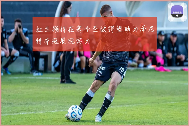 杜兰期待在寒冷圣彼得堡助力泽尼特夺冠展现实力