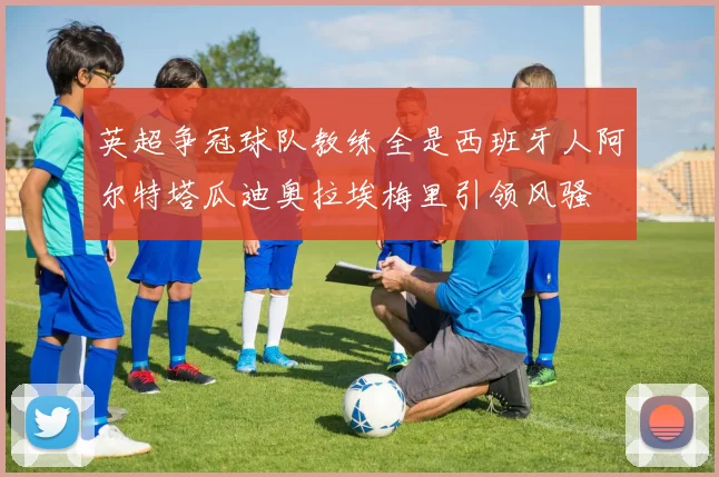 英超争冠球队教练全是西班牙人阿尔特塔瓜迪奥拉埃梅里引领风骚