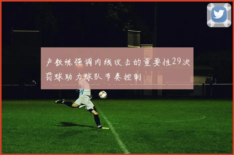 卢教练强调内线攻击的重要性29次罚球助力球队节奏控制
