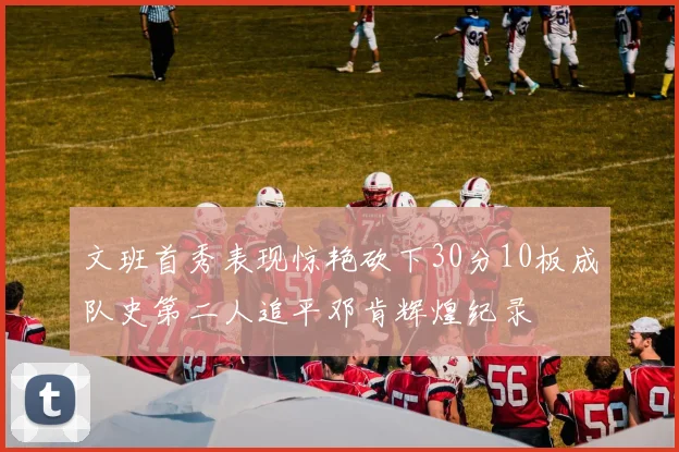 文班首秀表现惊艳砍下30分10板成队史第二人追平邓肯辉煌纪录