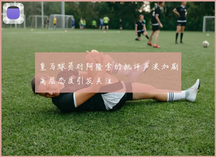 皇马球员对阿隆索的批评声浪加剧高层态度引发关注