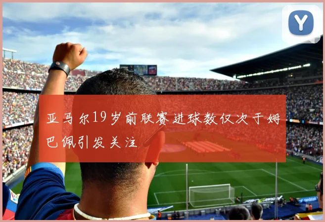 亚马尔19岁前联赛进球数仅次于姆巴佩引发关注