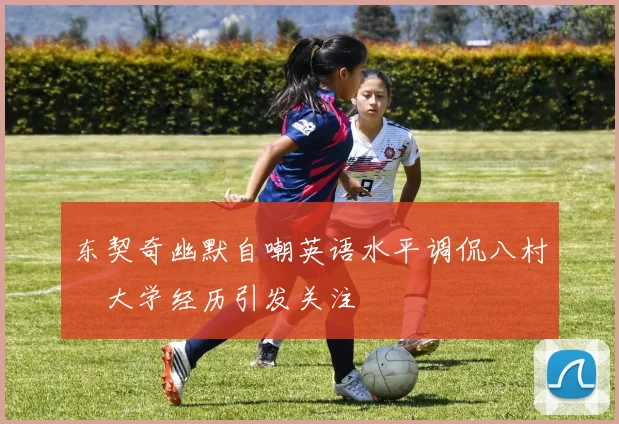 东契奇幽默自嘲英语水平调侃八村塁大学经历引发关注