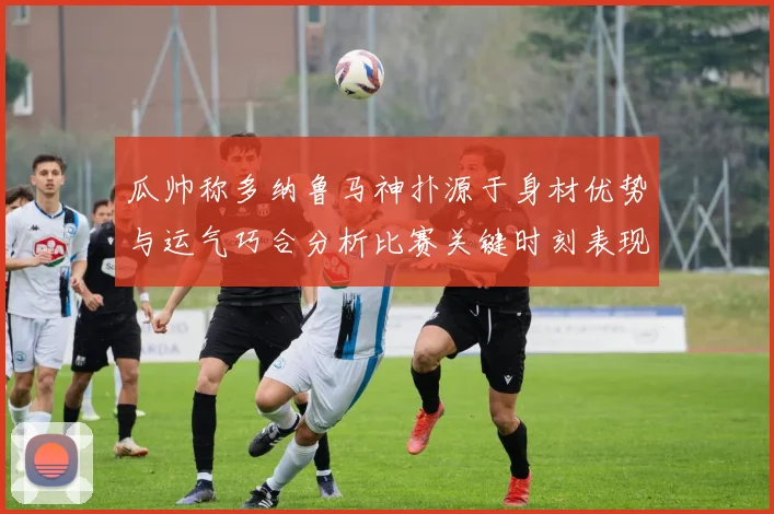 瓜帅称多纳鲁马神扑源于身材优势与运气巧合分析比赛关键时刻表现