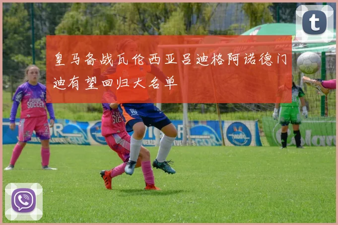 皇马备战瓦伦西亚吕迪格阿诺德门迪有望回归大名单