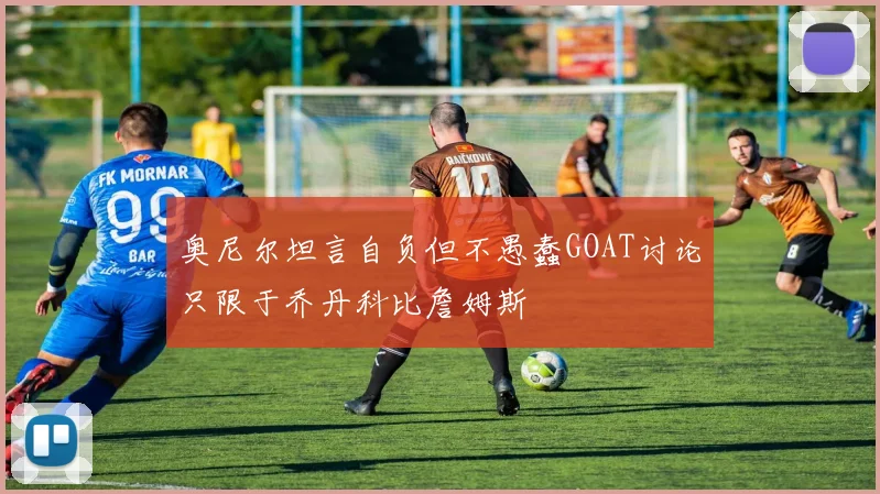 奥尼尔坦言自负但不愚蠢GOAT讨论只限于乔丹科比詹姆斯