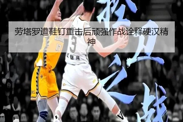 劳塔罗遭鞋钉重击后顽强作战诠释硬汉精神